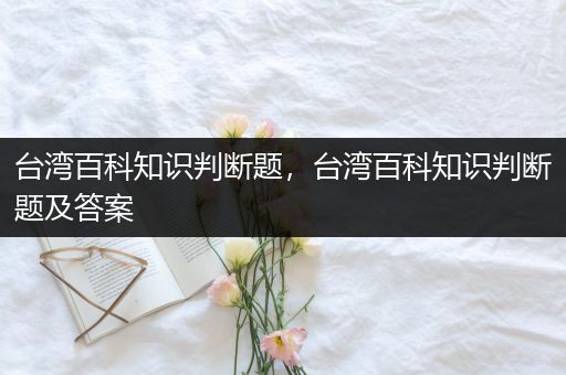 台湾百科知识判断题，台湾百科知识判断题及答案