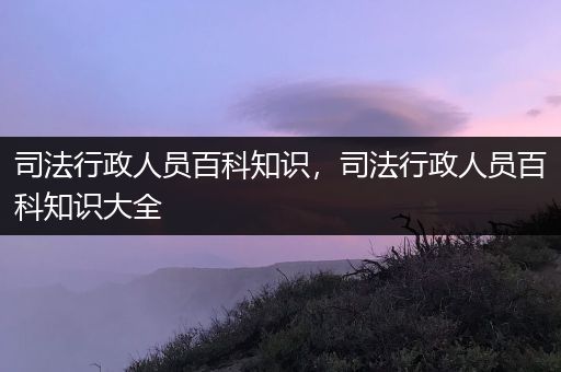 司法行政人员百科知识，司法行政人员百科知识大全