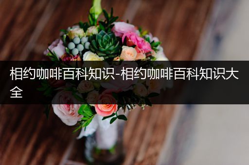 相约咖啡百科知识-相约咖啡百科知识大全