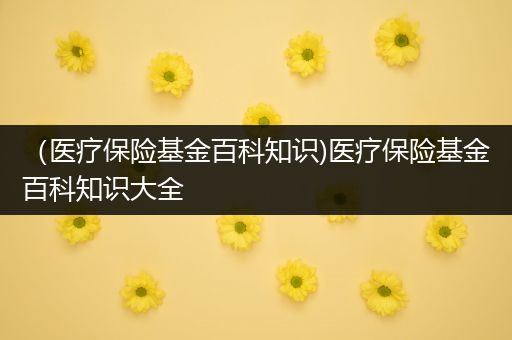 （医疗保险基金百科知识)医疗保险基金百科知识大全