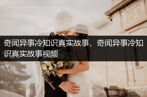 奇闻异事冷知识真实故事，奇闻异事冷知识真实故事视频