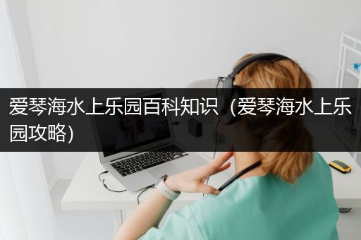 爱琴海水上乐园百科知识（爱琴海水上乐园攻略）