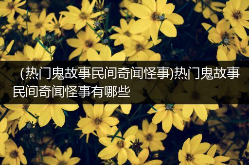 （热门鬼故事民间奇闻怪事)热门鬼故事民间奇闻怪事有哪些