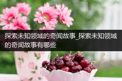 探索未知领域的奇闻故事_探索未知领域的奇闻故事有哪些