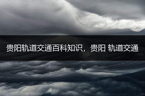 贵阳轨道交通百科知识，贵阳 轨道交通