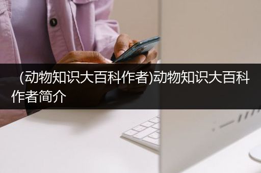 （动物知识大百科作者)动物知识大百科作者简介