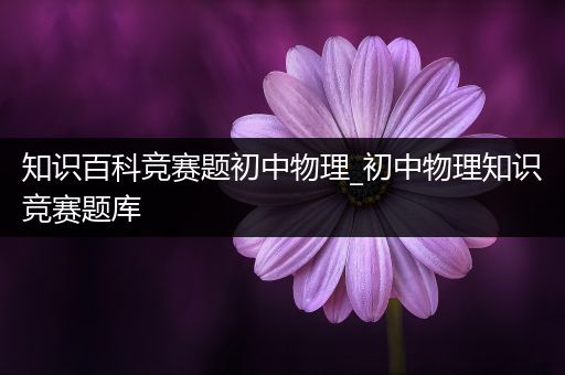 知识百科竞赛题初中物理_初中物理知识竞赛题库