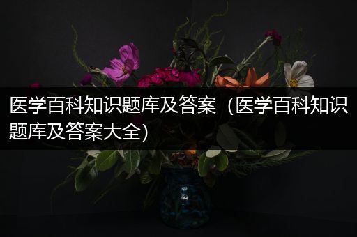 医学百科知识题库及答案（医学百科知识题库及答案大全）