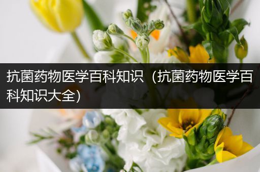 抗菌药物医学百科知识（抗菌药物医学百科知识大全）