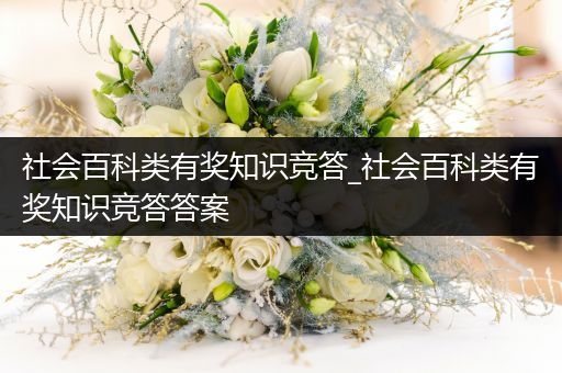 社会百科类有奖知识竞答_社会百科类有奖知识竞答答案