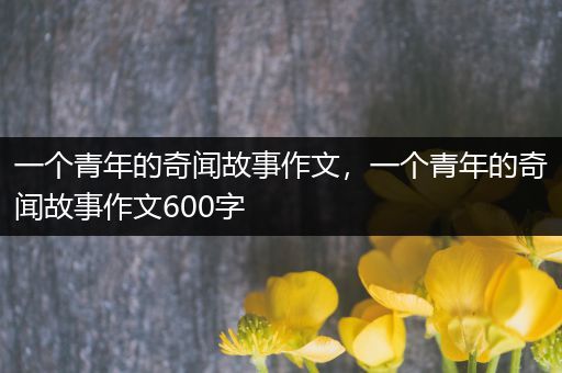 一个青年的奇闻故事作文，一个青年的奇闻故事作文600字