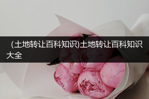 （土地转让百科知识)土地转让百科知识大全