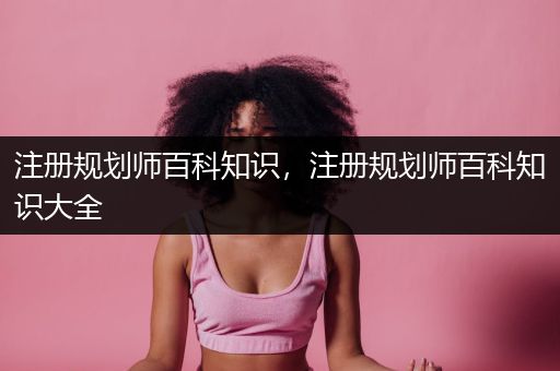 注册规划师百科知识，注册规划师百科知识大全