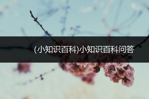 （小知识百科)小知识百科问答