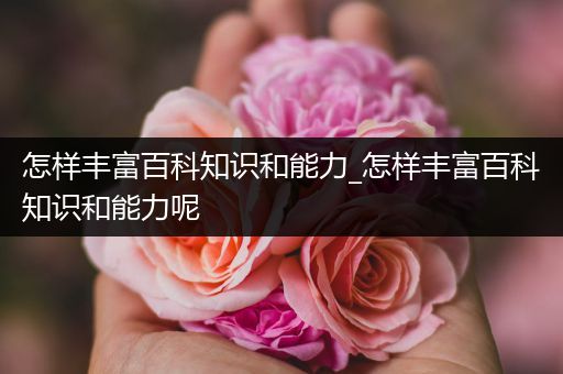 怎样丰富百科知识和能力_怎样丰富百科知识和能力呢