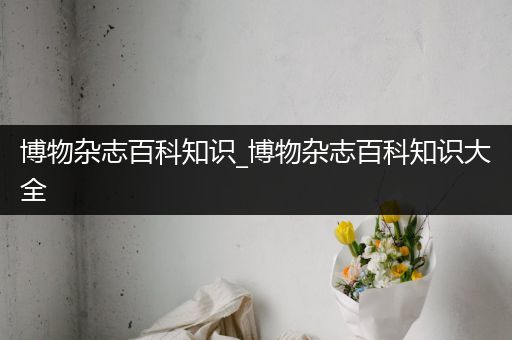 博物杂志百科知识_博物杂志百科知识大全