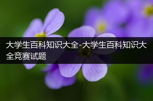 大学生百科知识大全-大学生百科知识大全竞赛试题