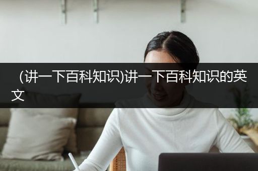 （讲一下百科知识)讲一下百科知识的英文