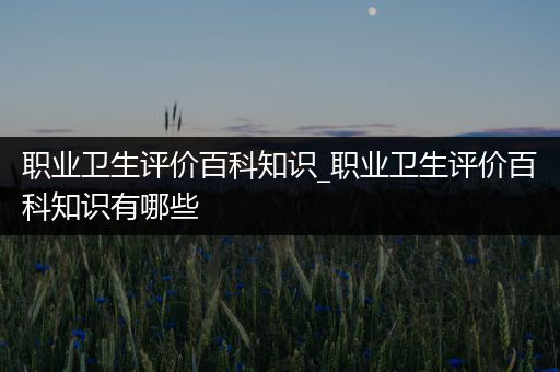 职业卫生评价百科知识_职业卫生评价百科知识有哪些