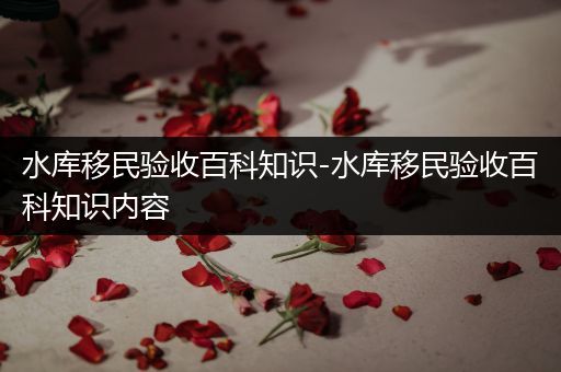 水库移民验收百科知识-水库移民验收百科知识内容