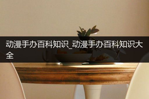 动漫手办百科知识_动漫手办百科知识大全