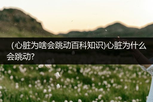 （心脏为啥会跳动百科知识)心脏为什么会跳动?