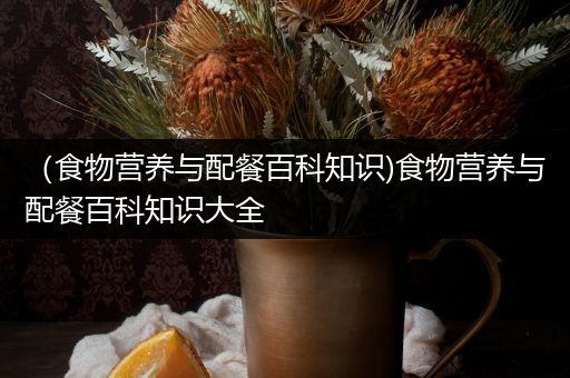 （食物营养与配餐百科知识)食物营养与配餐百科知识大全