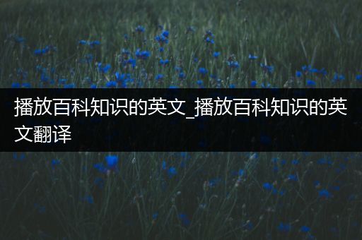 播放百科知识的英文_播放百科知识的英文翻译