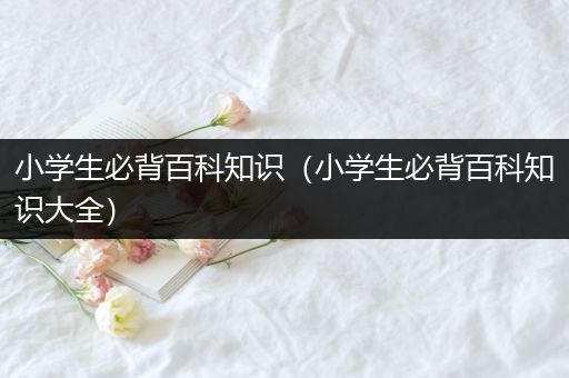 小学生必背百科知识（小学生必背百科知识大全）