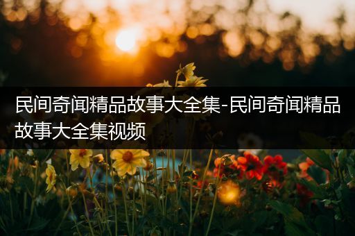民间奇闻精品故事大全集-民间奇闻精品故事大全集视频
