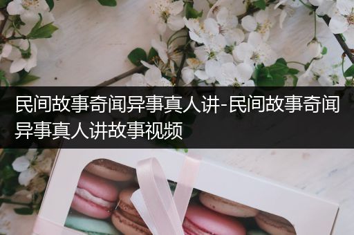 民间故事奇闻异事真人讲-民间故事奇闻异事真人讲故事视频