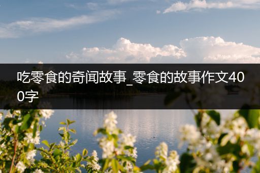 吃零食的奇闻故事_零食的故事作文400字