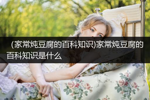 （家常炖豆腐的百科知识)家常炖豆腐的百科知识是什么