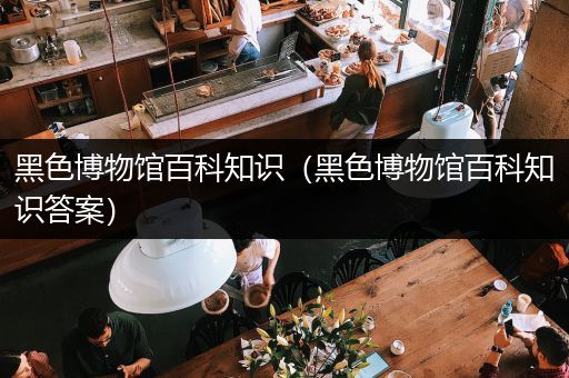 黑色博物馆百科知识（黑色博物馆百科知识答案）