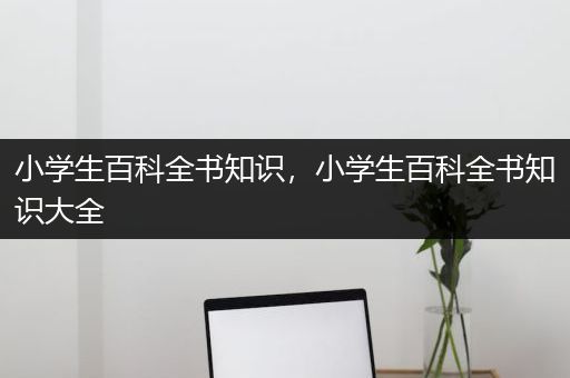 小学生百科全书知识，小学生百科全书知识大全