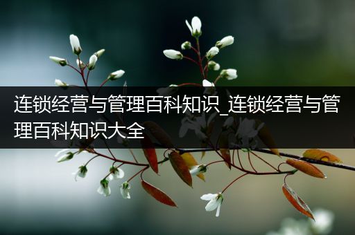 连锁经营与管理百科知识_连锁经营与管理百科知识大全