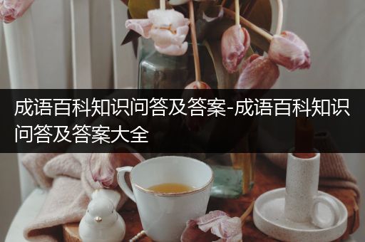 成语百科知识问答及答案-成语百科知识问答及答案大全