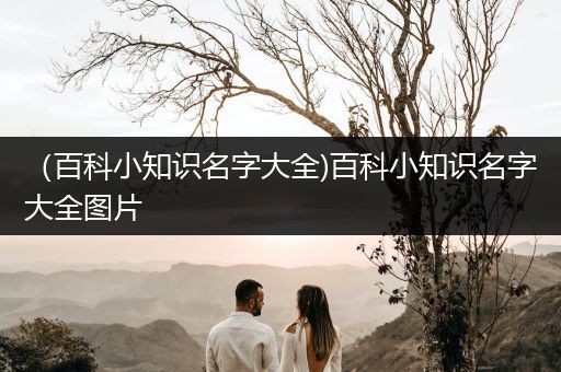 （百科小知识名字大全)百科小知识名字大全图片