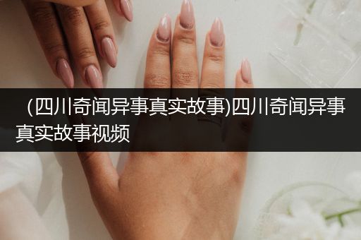 （四川奇闻异事真实故事)四川奇闻异事真实故事视频