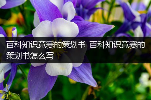 百科知识竞赛的策划书-百科知识竞赛的策划书怎么写