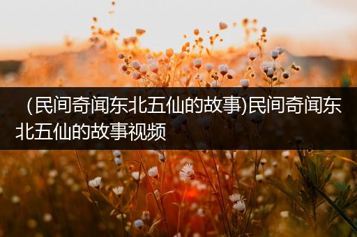 （民间奇闻东北五仙的故事)民间奇闻东北五仙的故事视频