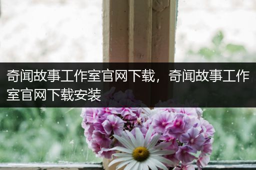 奇闻故事工作室官网下载，奇闻故事工作室官网下载安装