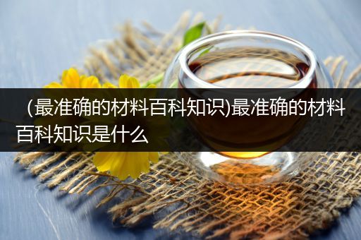 （最准确的材料百科知识)最准确的材料百科知识是什么