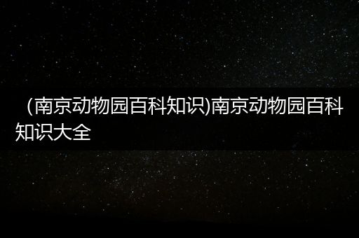 （南京动物园百科知识)南京动物园百科知识大全