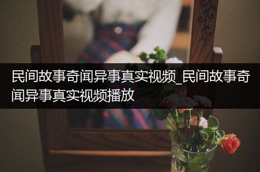 民间故事奇闻异事真实视频_民间故事奇闻异事真实视频播放