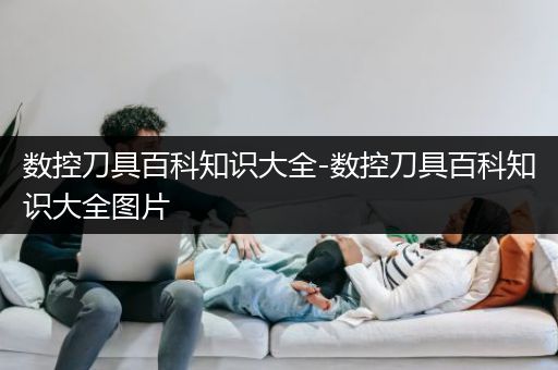 数控刀具百科知识大全-数控刀具百科知识大全图片