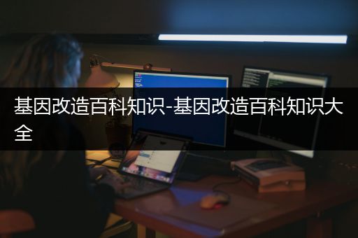 基因改造百科知识-基因改造百科知识大全