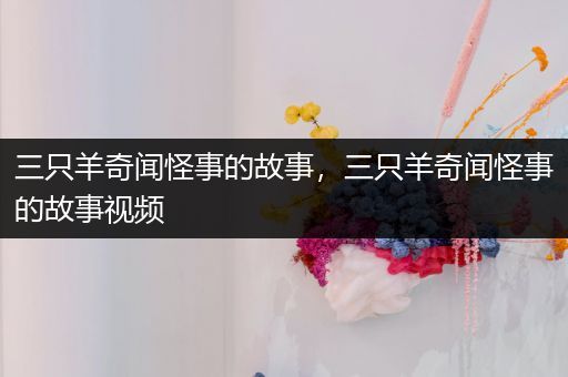 三只羊奇闻怪事的故事，三只羊奇闻怪事的故事视频