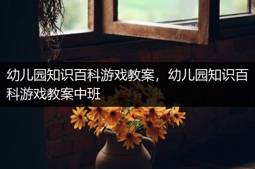 幼儿园知识百科游戏教案，幼儿园知识百科游戏教案中班