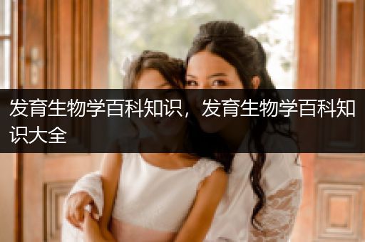 发育生物学百科知识，发育生物学百科知识大全